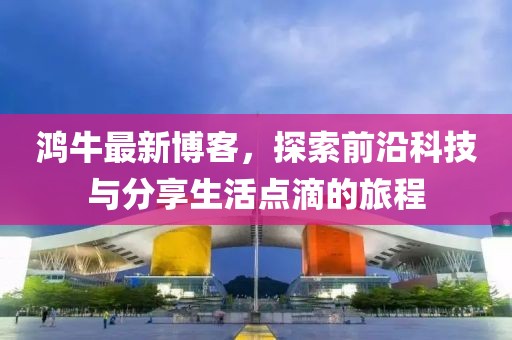 鴻牛最新博客，探索前沿科技與分享生活點滴的旅程