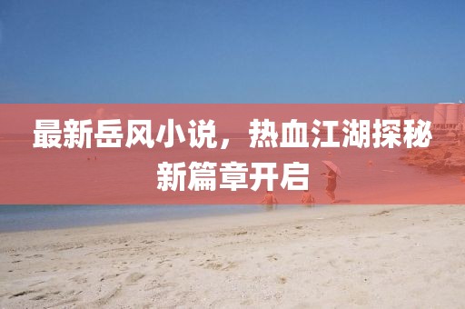 最新岳風(fēng)小說，熱血江湖探秘新篇章開啟