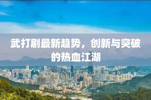 武打劇最新趨勢(shì)，創(chuàng)新與突破的熱血江湖