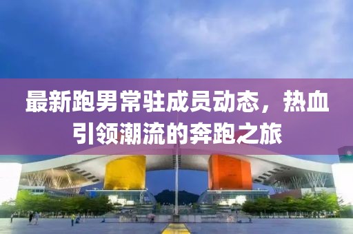 最新跑男常駐成員動態(tài)，熱血引領潮流的奔跑之旅