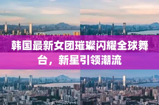 韓國最新女團璀璨閃耀全球舞臺，新星引領(lǐng)潮流