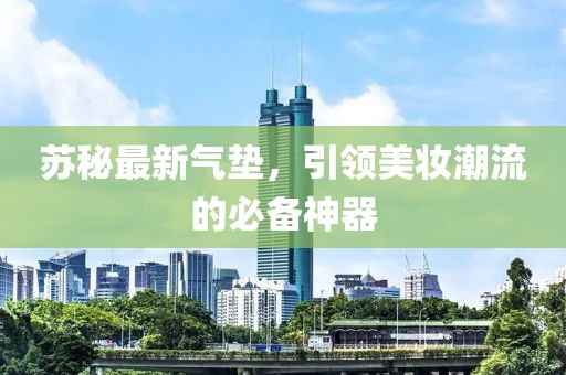 蘇秘最新氣墊，引領(lǐng)美妝潮流的必備神器