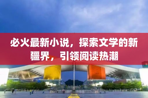 必火最新小說，探索文學的新疆界，引領閱讀熱潮