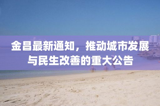 金昌最新通知，推動(dòng)城市發(fā)展與民生改善的重大公告