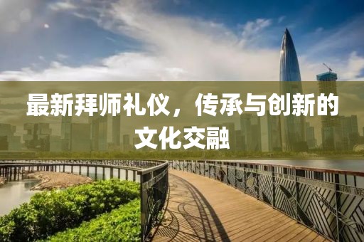 最新拜師禮儀，傳承與創(chuàng)新的文化交融