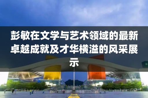 彭敏在文學(xué)與藝術(shù)領(lǐng)域的最新卓越成就及才華橫溢的風(fēng)采展示