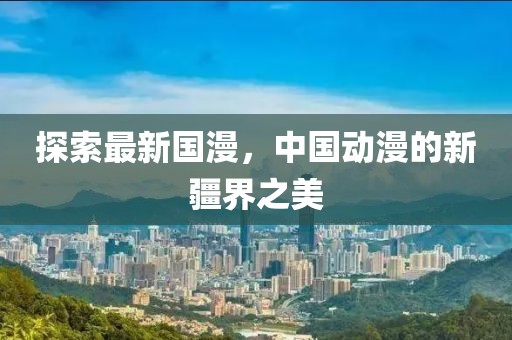 探索最新國(guó)漫，中國(guó)動(dòng)漫的新疆界之美