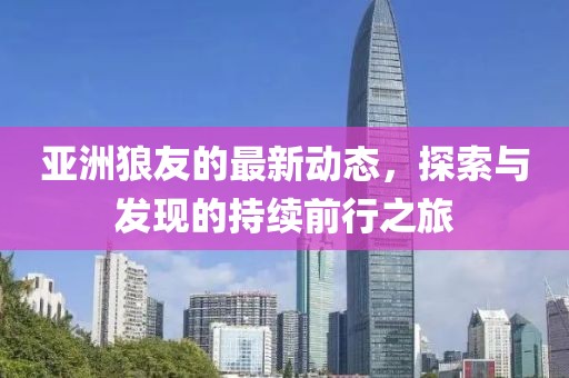 亞洲狼友的最新動(dòng)態(tài)，探索與發(fā)現(xiàn)的持續(xù)前行之旅