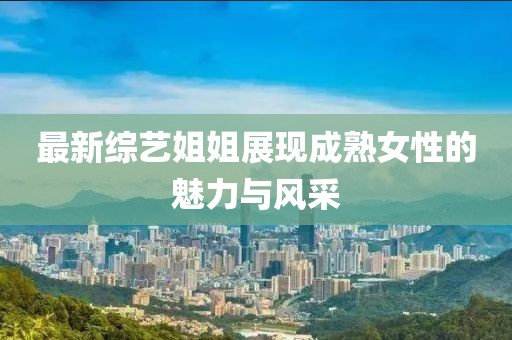 最新綜藝姐姐展現(xiàn)成熟女性的魅力與風(fēng)采