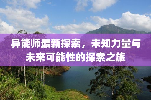 異能師最新探索，未知力量與未來可能性的探索之旅