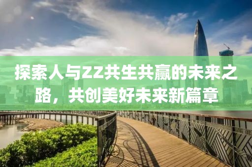 探索人與ZZ共生共贏的未來之路，共創(chuàng)美好未來新篇章