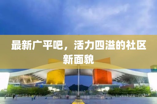 最新廣平吧，活力四溢的社區(qū)新面貌