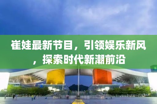 崔娃最新節(jié)目，引領(lǐng)娛樂新風(fēng)，探索時代新潮前沿