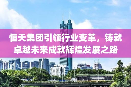 恒天集團(tuán)引領(lǐng)行業(yè)變革，鑄就卓越未來成就輝煌發(fā)展之路