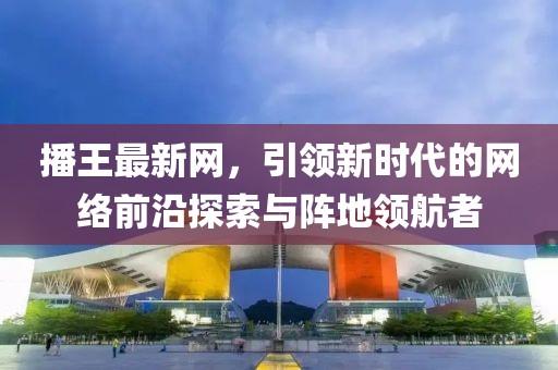 播王最新網(wǎng)，引領(lǐng)新時(shí)代的網(wǎng)絡(luò)前沿探索與陣地領(lǐng)航者