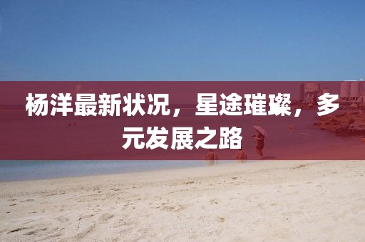 楊洋最新狀況，星途璀璨，多元發(fā)展之路