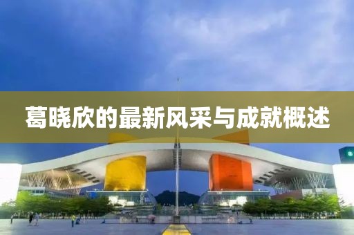 葛曉欣的最新風(fēng)采與成就概述
