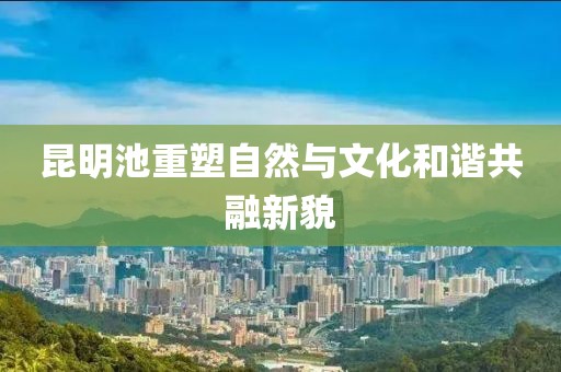 昆明池重塑自然與文化和諧共融新貌
