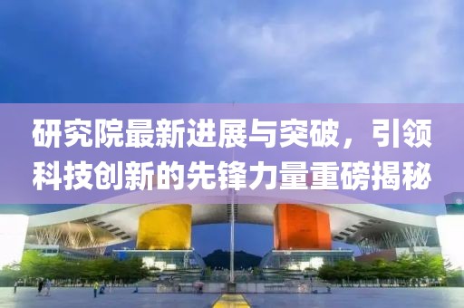 研究院最新進(jìn)展與突破，引領(lǐng)科技創(chuàng)新的先鋒力量重磅揭秘