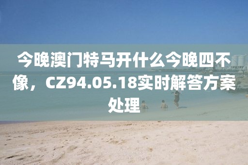 今晚澳門特馬開什么今晚四不像，CZ94.05.18實(shí)時(shí)解答方案處理