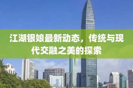 江湖銀娘最新動(dòng)態(tài)，傳統(tǒng)與現(xiàn)代交融之美的探索
