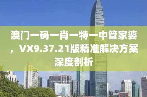 澳門一碼一肖一特一中管家婆，VX9.37.21版精準(zhǔn)解決方案深度剖析