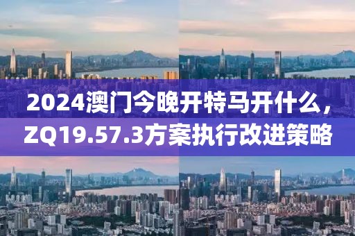 2024澳門(mén)今晚開(kāi)特馬開(kāi)什么，ZQ19.57.3方案執(zhí)行改進(jìn)策略
