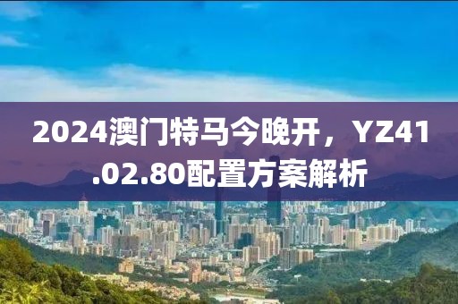 2024澳門特馬今晚開，YZ41.02.80配置方案解析