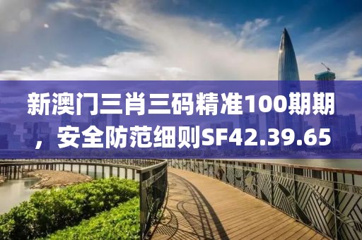 新澳門(mén)三肖三碼精準(zhǔn)100期期，安全防范細(xì)則SF42.39.65