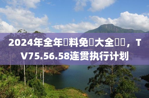 2024年全年資料免費(fèi)大全優(yōu)勢(shì)，TV75.56.58連貫執(zhí)行計(jì)劃