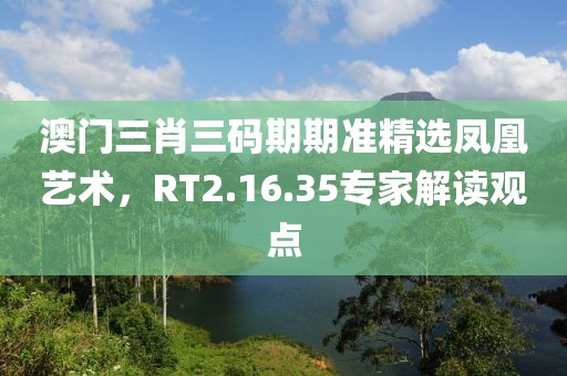澳門三肖三碼期期準(zhǔn)精選鳳凰藝術(shù)，RT2.16.35專家解讀觀點(diǎn)