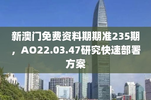 新澳門免費(fèi)資料期期準(zhǔn)235期，AO22.03.47研究快速部署方案