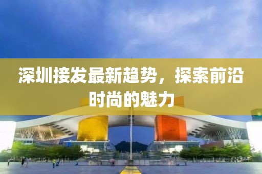 深圳接發(fā)最新趨勢(shì)，探索前沿時(shí)尚的魅力