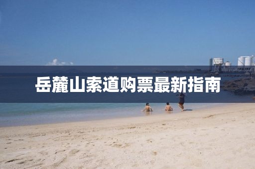 岳麓山索道購票最新指南