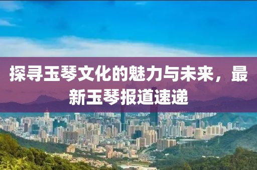 探尋玉琴文化的魅力與未來(lái)，最新玉琴報(bào)道速遞