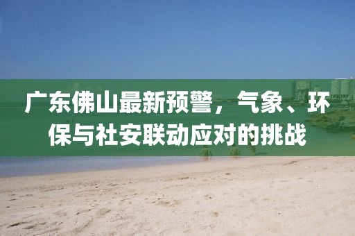 廣東佛山最新預(yù)警，氣象、環(huán)保與社安聯(lián)動(dòng)應(yīng)對的挑戰(zhàn)