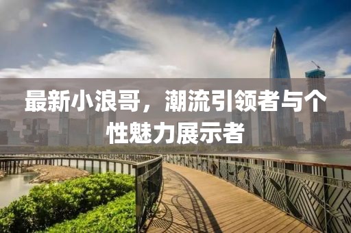 最新小浪哥，潮流引領(lǐng)者與個性魅力展示者