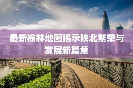 最新榆林地圖揭示陜北繁榮與發(fā)展新篇章