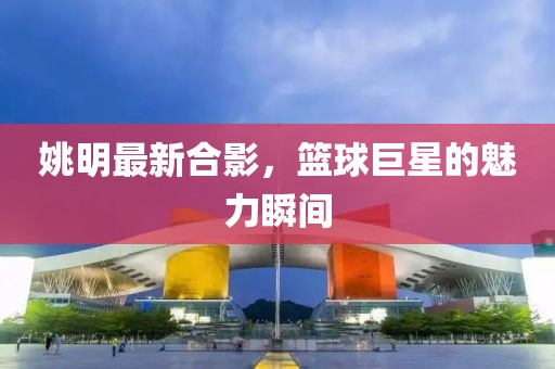 姚明最新合影，籃球巨星的魅力瞬間