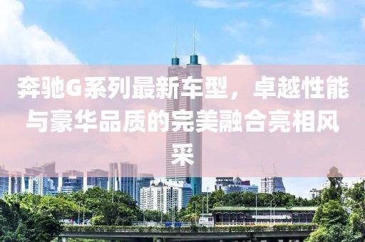 奔馳G系列最新車型，卓越性能與豪華品質(zhì)的完美融合亮相風(fēng)采