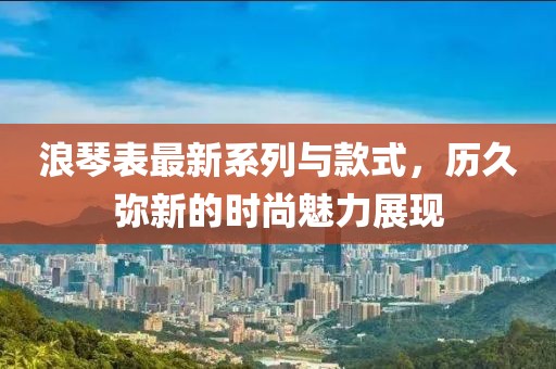 浪琴表最新系列與款式，歷久彌新的時(shí)尚魅力展現(xiàn)