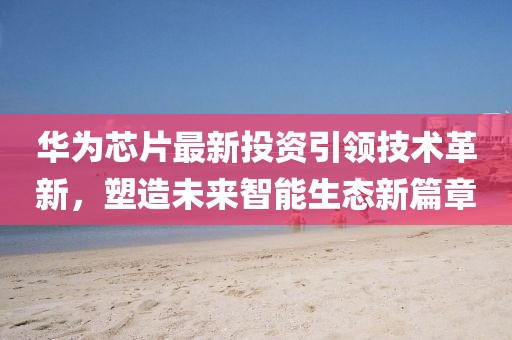 華為芯片最新投資引領(lǐng)技術(shù)革新，塑造未來(lái)智能生態(tài)新篇章