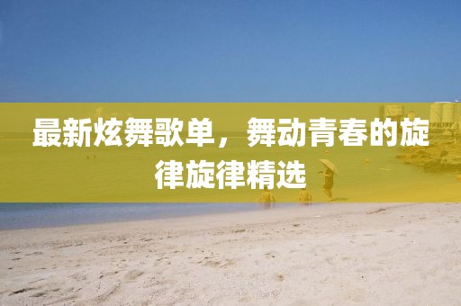 最新炫舞歌單，舞動青春的旋律旋律精選