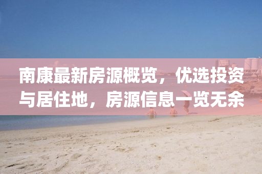 南康最新房源概覽，優(yōu)選投資與居住地，房源信息一覽無余