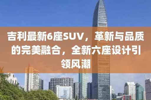 吉利最新6座SUV，革新與品質(zhì)的完美融合，全新六座設(shè)計(jì)引領(lǐng)風(fēng)潮