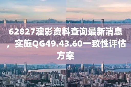 62827澳彩資料查詢最新消息，實(shí)施QG49.43.60一致性評估方案