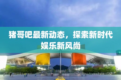 豬哥吧最新動態(tài)，探索新時代娛樂新風(fēng)尚