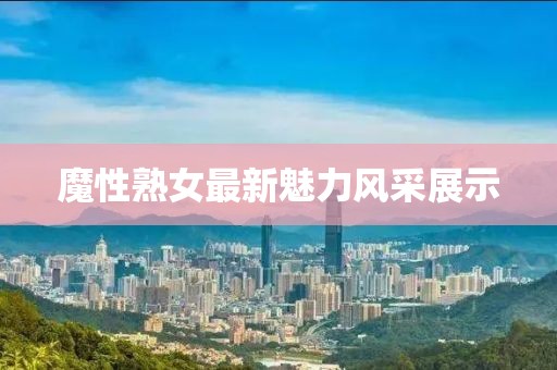 魔性熟女最新魅力風(fēng)采展示