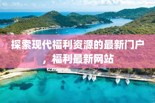 探索現(xiàn)代福利資源的最新門戶，福利最新網(wǎng)站