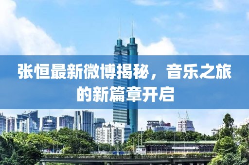 張恒最新微博揭秘，音樂(lè)之旅的新篇章開啟